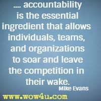 .... accountability is the essential ingredient that allows individuals,
 teams, and organizations to soar and leave the competition in their wake. Mike Evans