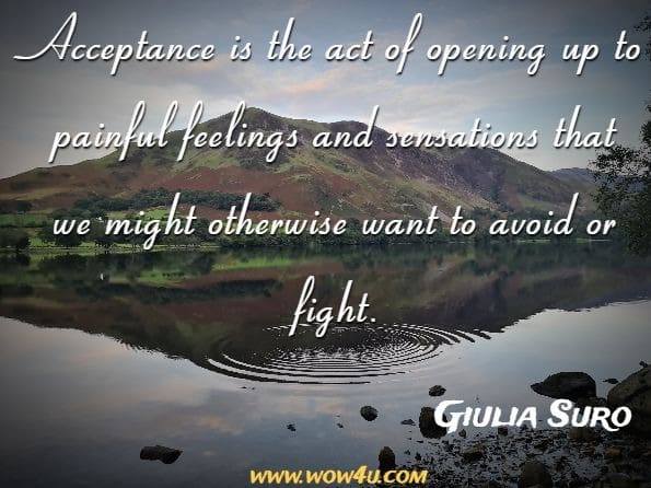 ACCEPTANCE is the act of opening up to painful feelings and sensations that we might otherwise want to avoid or fight. Giulia Suro, Learning to Thrive
