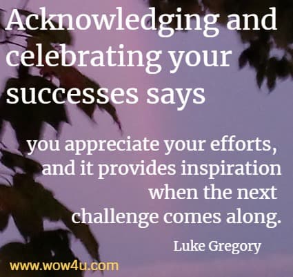 Acknowledging and celebrating your successes says you appreciate your efforts, and it provides inspiration when the next challenge comes along.
 Luke Gregory