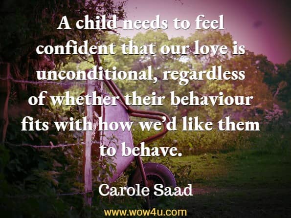 A child needs to feel confident that our love is unconditional, regardless of whether their behaviour fits with how we’d like them to behave. Carole Saad, Kids Don't Come With a Manual