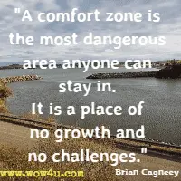 A comfort zone is the most dangerous area anyone can stay in. It is a place of no growth and no challenges. Brian Cagneey