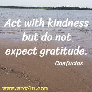 Act with kindness but do not expect gratitude. Confucius 