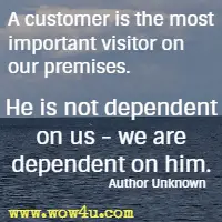 A customer is the most important visitor on our premises. He is not dependent on us - we are dependent on him. Author Unknown