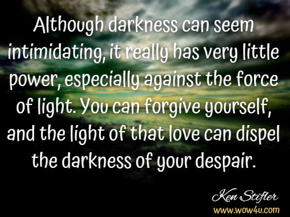 Although darkness can seem intimidating, it really has very little power, especially against the force of light. You can forgive yourself, and the light of that love can dispel the darkness of your despair.