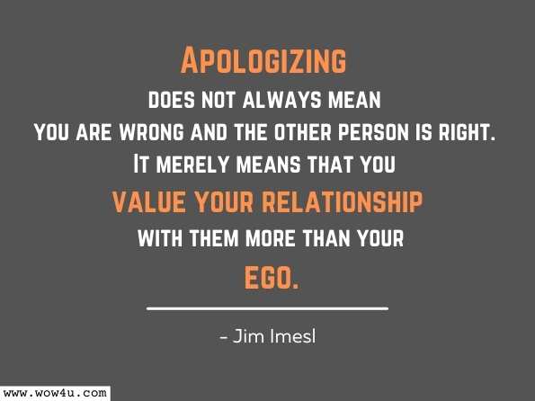 Apologizing does not always mean you are wrong and the other person is right. It merely means that you value your relationship with them more than your ego. Jim Imesl, THE LEARNINGS OF A LIFETIME 