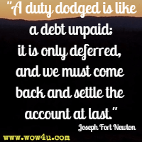 A duty dodged is like a debt unpaid; it is only deferred, and we must come back and settle the account at last. Joseph Fort Newton