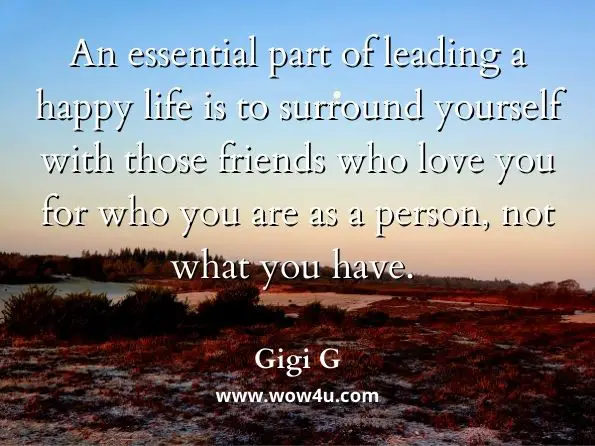 An essential part of leading a happy life is to surround yourself with those friends who love you for who you are as a person, not what you have.  Gigi G, The Glass Is Full 
