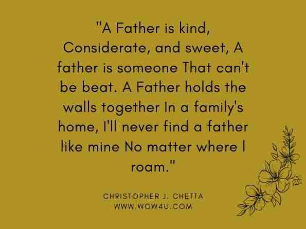 A Father is kind, Considerate, and sweet, A father is someone That can't be beat. A Father holds the walls together In a family's home, I'll never find a father like mine No matter where l roam. Christopher J. Chetta, Poetry for Pleasure 