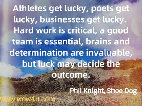 Athletes get lucky, poets get lucky, businesses get lucky.  Hard work is critical, a good team is essential, brains and determination are invaluable, but luck may decide the outcome.
Phil Knight, Shoe Dog.