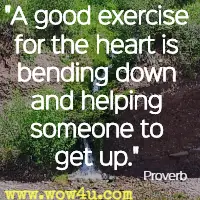 A good exercise for the heart is bending down and helping someone to get up. Proverb