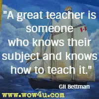 A great teacher is someone who knows their subject and knows how to teach it. Gil Bettman