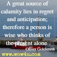 A great source of calamity lies in regret and anticipation; therefore a person is wise who thinks of the present alone  Oliver Goldsmith
