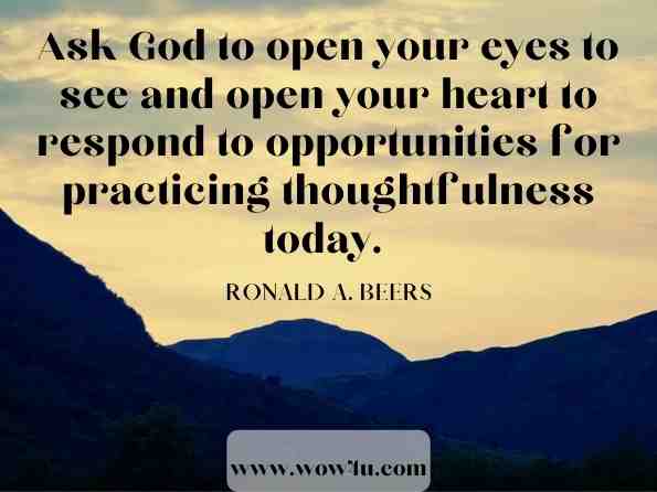 Ask God to open your eyes to see and open your heart to respond to opportunities for practicing thoughtfulness today. 
Ronald A. Beers, ‎Katherine J. Butler, ‎Amy Mason, In the Morning When I Rise: Life-Giving Conversations with God