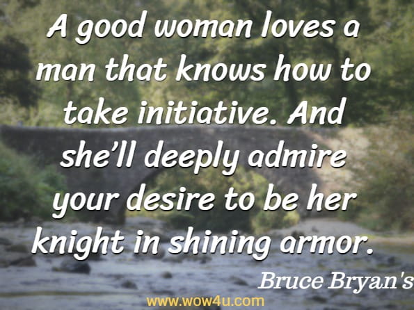 A good woman loves a man that knows how to take initiative. And she’ll deeply admire your desire to be her knight in shining armor. Bruce Bryan's, How To Be A Better Boyfriend