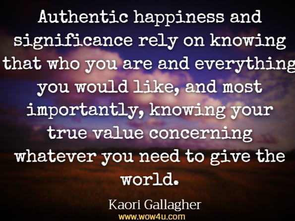 Authentic happiness and significance rely on knowing that who you are and everything you would like, and most importantly, knowing your true value concerning whatever you need to give the world.Kaori Gallagher, Ikigai