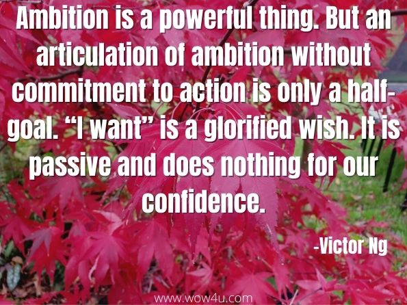 Ambition is a powerful thing. But an articulation of ambition without commitment to action is only a half-goal. “I want” is a glorified wish. It is passive and does nothing for our confidence. 