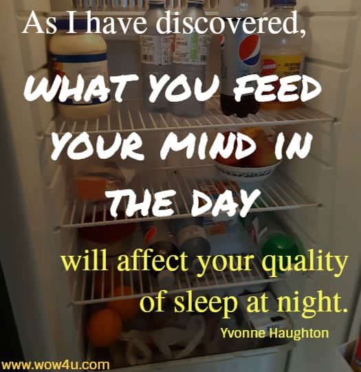 As I have discovered, what you feed your mind in the day
 will affect your quality of sleep at night. Yvonne Haughton
