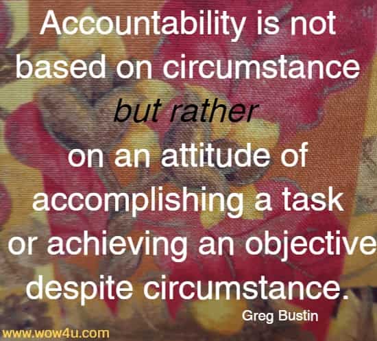 Accountability is not based on circumstance but rather on an attitude of accomplishing a task or achieving an objective despite circumstance.
Greg Bustin
