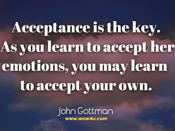 Acceptance is the key. As you learn to accept her emotions, you may learn to accept your own. John Gottman, The Man's Guide To Woman