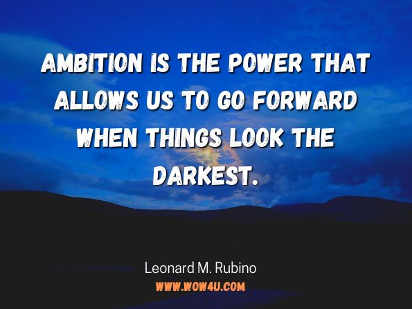  Ambition is the power that allows us to go forward when things look the darkest. By Leonard M. Rubino, Success & Happiness One Day at a Time; an instructional manual for your life 