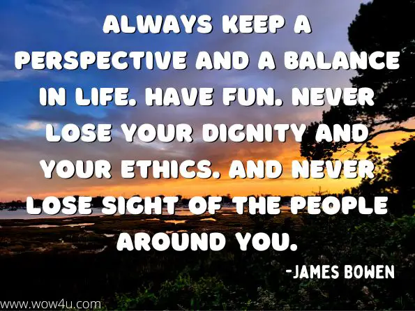 Always keep a perspective and a balance in life. Have fun. Never lose your dignity and your ethics. And never lose sight of the people around you.