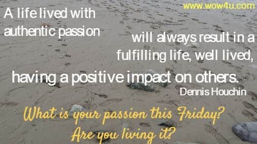 A life lived with authentic passion will always result in a fulfilling life, 
well lived, having a positive impact on others. Dennis Houchin
 What is your passion this Friday? Are you living it?