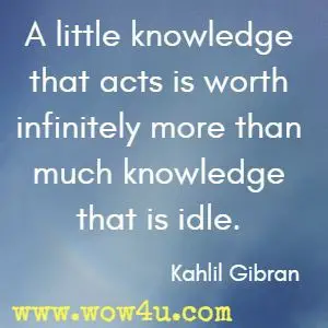 A little knowledge that acts is worth infinitely more than much knowledge
 that is idle. Kahlil Gibran 