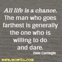 All life is a chance. The man who goes farthest is generally the one who is willing to do and dare. Dale Carnegie