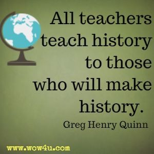 All teachers teach history to those who will make history. Greg Henry Quinn 