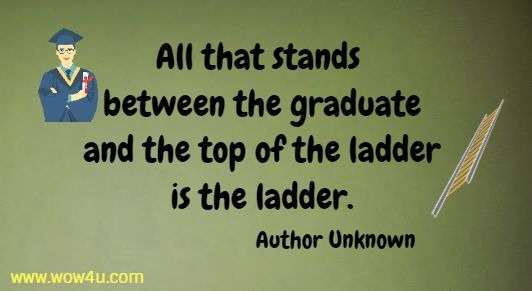 All that stands between the graduate and the top of the ladder is the ladder.
Author Unknown