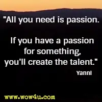 All you need is passion. If you have a passion for something, you'll create the talent. Yanni