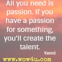 All you need is passion. If you have a passion for something, you'll create the talent. Yanni 