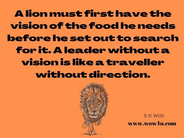 A lion must first have the vision of the food he needs before he set out to search for it. A leader without a vision is like a traveller without direction. S K Willi, The Lion Attitude 
