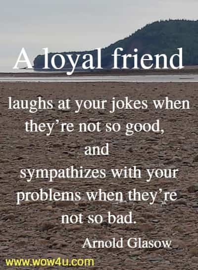 A loyal friend laughs at your jokes when they’re not so good, and sympathizes with your problems when they’re not so bad.
 Arnold Glasow