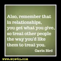 Also, remember that in relationships, you get what you give, so treat other people the way you'd like them to treat you. Gavin Bird