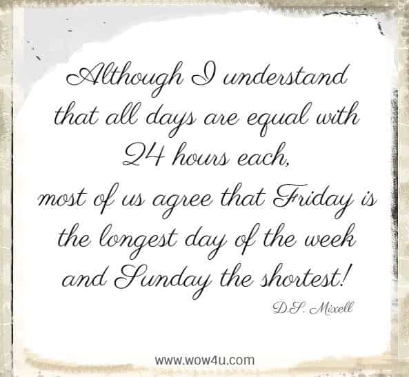 Although I understand that all days are equal with 24 hours each, 
most of us agree that Friday is the longest day of the week 
and Sunday the shortest!  D.S. Mixell