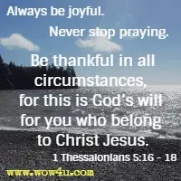 Always be joyful. Never stop praying. Be thankful in all circumstances, for this is God's will for you who belong to Christ Jesus. 1 Thessalonians 5:16 - 18