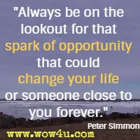 Always be on the lookout for that spark of opportunity that could change your life or someone close to you forever.  Peter Simmons