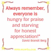 Always remember, everyone is hungry for praise and starving for honest appreciation!  David Brandt Berg