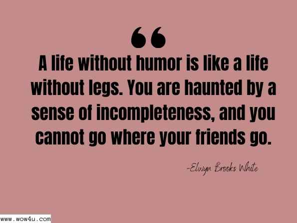 A life without humor is like a life without legs. You are haunted by a sense of incompleteness, and you cannot go where your friends go. Elwyn Brooks White, A Subtreasury of American Humor - Page xx