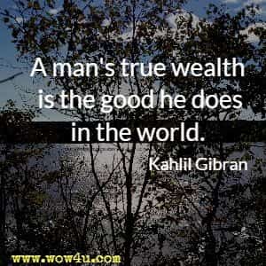 A man's true wealth is the good he does in the world. 
Kahlil Gibran 