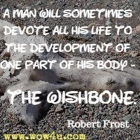 A man will sometimes devote all his life to the development of one part of his body - the wishbone. Robert Frost 