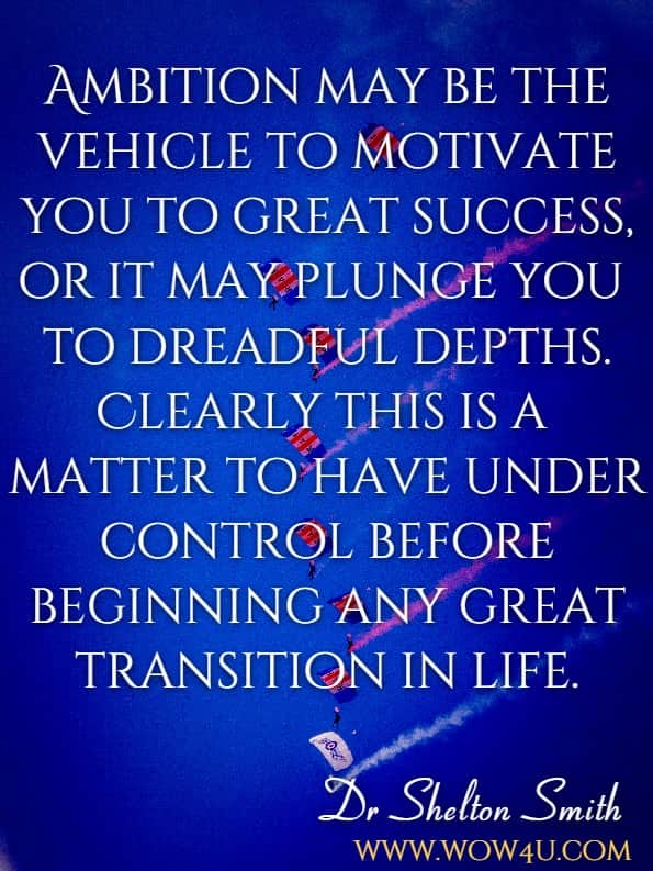 Ambition may be the vehicle to motivate you to great success, or it may plunge you to dreadful depths. Clearly this is a matter to have under control before beginning any great transition in life.Dr Shelton Smith, Autobiography of ambition