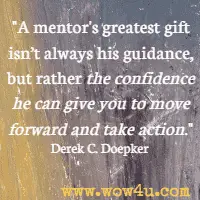 A mentor's greatest gift isn't always his guidance, but rather the confidence he can give you to move forward and take action. Derek C. Doepker