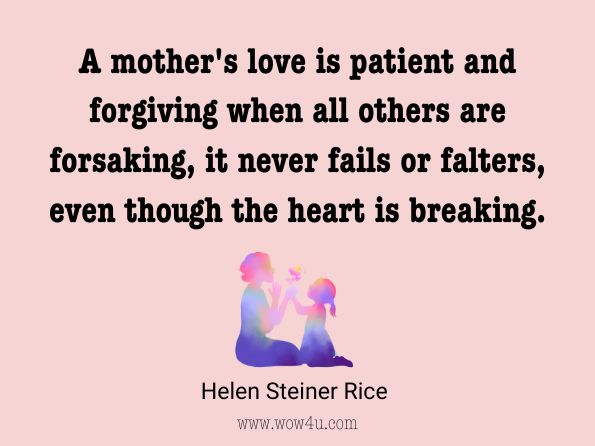 A mother's love is patient and forgiving when all others are forsaking, it never fails or falters, even though the heart is breaking. Helen Steiner Rice