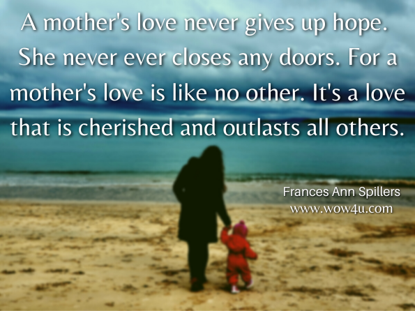  A mother's love never gives up hope. She never ever closes any doors. For a mother's love is like no other. It's a love that is cherished and outlasts all others. Frances Ann Spillers , When God Speaks  