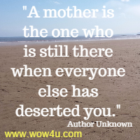 A mother is the one who is still there when everyone else has deserted you. Author Unknown