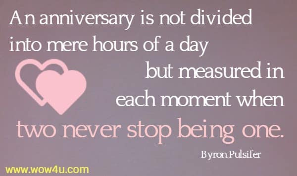 An anniversary is not divided into mere hours of a day 
but measured in each moment when two never stop being one. Byron Pulsifer