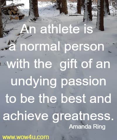 An athlete is a normal person with the  gift of an undying passion 
to be the best and achieve greatness. Amanda Ring 