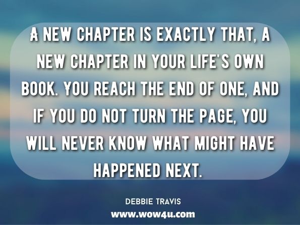 A new chapter is exactly that, a new chapter in your life's own book. You reach the end of one, and if you do not turn the page, you will never know what might have happened next. Debbie Travis, Design Your Next Chapter 